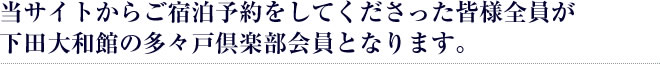 当サイトからご宿泊予約をしてくださった皆様全員が下田大和館の多々戸倶楽部会員となります。
